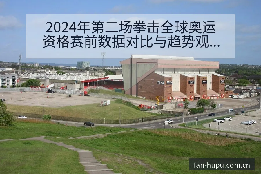 2024年第二场拳击全球奥运资格赛前数据对比与趋势观察分 - 虎扑
