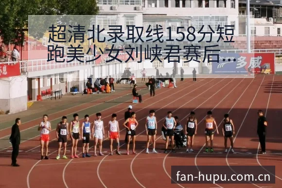 超清北录取线158分短跑美少女刘峡君赛后复盘与关键变化数 - 虎扑